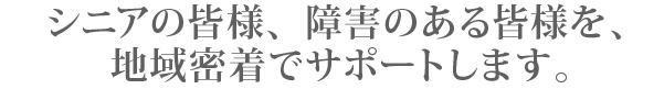 シニアの皆様、障害のある皆様を、 地域密着でサポートします。