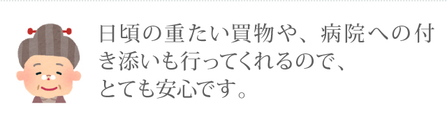 日頃の重たい買い物や、病院への付き添いも行ってくれるので、とても安心です。