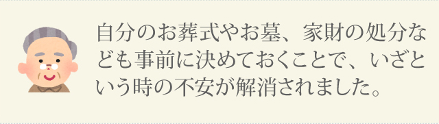 自分のお葬式やお墓、家財の処分なども事前に決めておくことで、　いざという時の不安が解消されました。