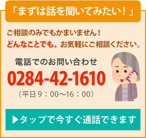 まずは話を聞いてみたい！ご相談のみでもかまいません！どんなことでも、お気軽にご相談ください。電話でのお問い合わせ（平日9：00〜16：00）0284-42-1610